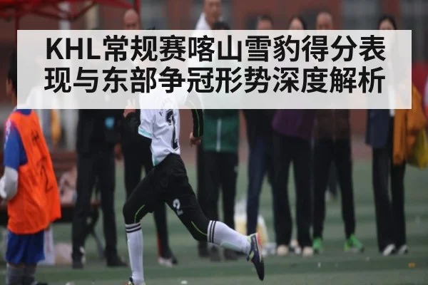 KHL常规赛喀山雪豹得分表现与东部争冠形势深度解析
